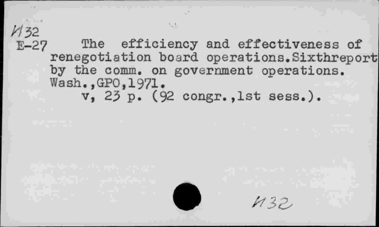 ﻿//52
E-27 The efficiency and effectiveness of renegotiation board operations.Sixthreport by the comm, on government operations. Wash.,GPO,1971.
v, 25 p. (92 congr.,1st sess.).